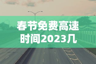 春节免费高速时间2023几天—（春节高速免费时间不合理）