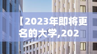 【2023年即将更名的大学,2023新一轮大学更名】