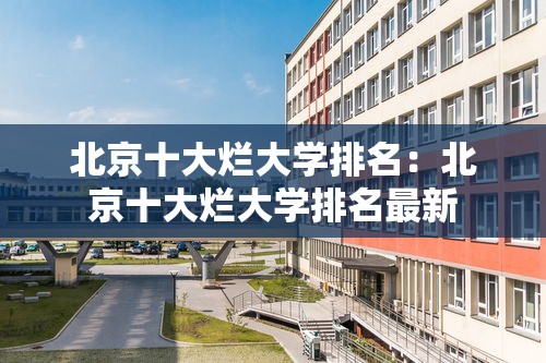 北京十大烂大学排名:北京十大烂大学排名最新 北京十大烂大学排名:北京十大烂大学排名最新