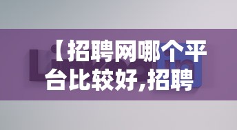 【招聘网哪个平台比较好,招聘网哪个平台比较好招人免费的】 【招聘网哪个平台比较好,招聘网哪个平台比较好招人免费的】