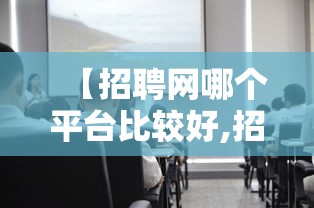 【招聘网哪个平台比较好,招聘网哪个平台比较好招人免费的】 【招聘网哪个平台比较好,招聘网哪个平台比较好招人免费的】