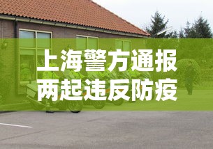 上海警方通报两起违反防疫规定的典型案例—(上海疫情期间防疫政策) 上海警方通报两起违反防疫规定的典型案例—(上海疫情期间防疫政策)
