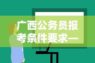 广西公务员报考条件要求—(广西公务员报考条件要求学历) 广西公务员报考条件要求—(广西公务员报考条件要求学历)