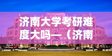 济南大学考研难度大吗—(济南大学考研难度大吗知乎) 济南大学考研难度大吗—(济南大学考研难度大吗知乎)