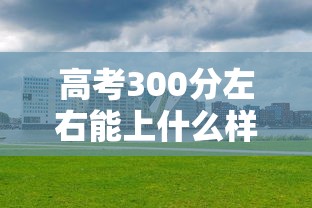 高考300分左右能上什么样的大学:高考300分左右能上什么样的大学文科 高考300分左右能上什么样的大学:高考300分左右能上什么样的大学文科