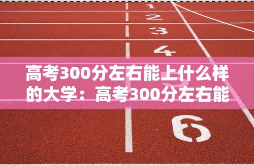 高考300分左右能上什么样的大学:高考300分左右能上什么样的大学文科 高考300分左右能上什么样的大学:高考300分左右能上什么样的大学文科