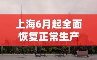 上海6月起全面恢复正常生产生活秩序:2022年6月1日上海解封后生活变化 上海6月起全面恢复正常生产生活秩序:2022年6月1日上海解封后生活变化