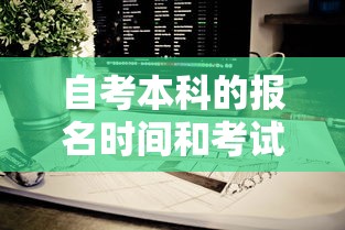 自考本科的报名时间和考试时间—(自考本科考试时间一般在几月) 自考本科的报名时间和考试时间—(自考本科考试时间一般在几月)