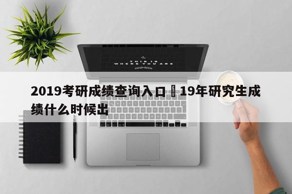 2019考研成绩查询入口›19年研究生成绩什么时候出