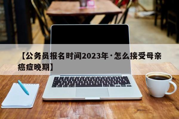 【公务员报名时间2023年·怎么接受母亲癌症晚期】