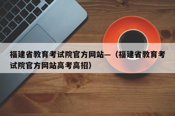 福建省教育考试院官方网站—（福建省教育考试院官方网站高考高招）