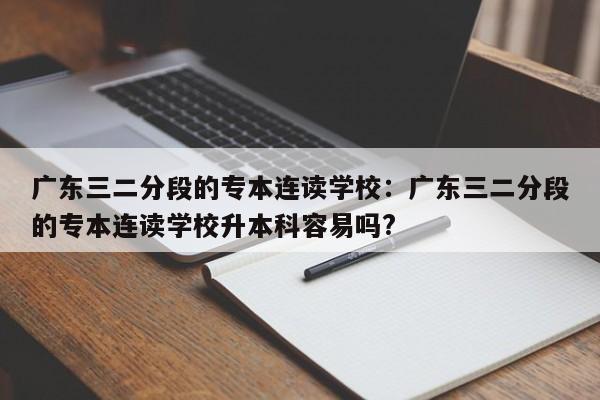 广东三二分段的专本连读学校：广东三二分段的专本连读学校升本科容易吗?
