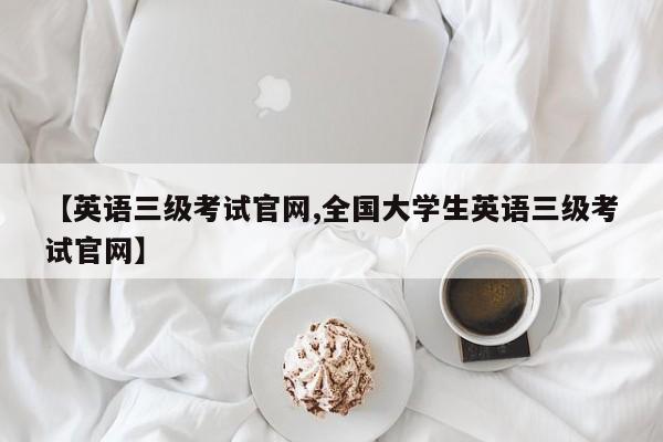 【英语三级考试官网,全国大学生英语三级考试官网】