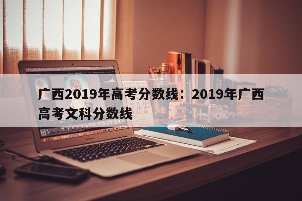 广西2019年高考分数线：2019年广西高考文科分数线
