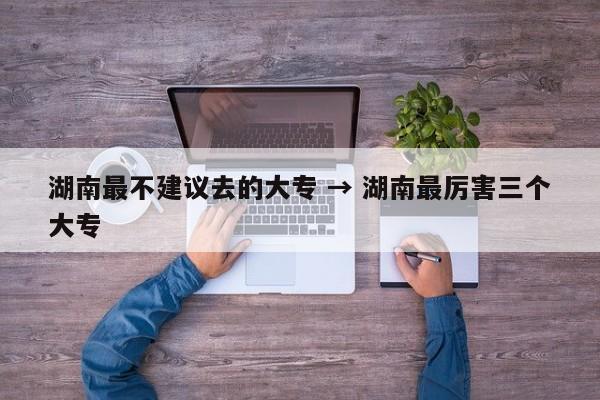 湖南最不建议去的大专 → 湖南最厉害三个大专