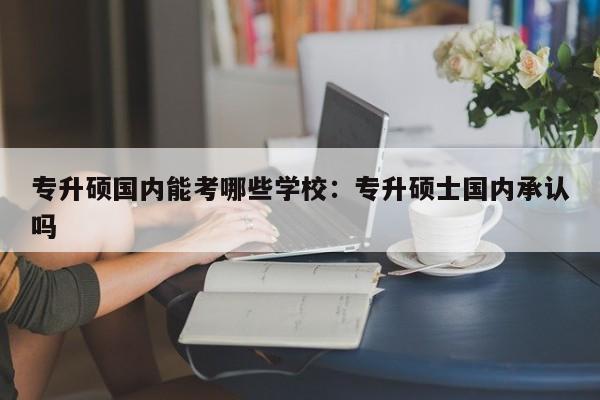 专升硕国内能考哪些学校：专升硕士国内承认吗