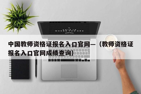 中国教师资格证报名入口官网—（教师资格证报名入口官网成绩查询）