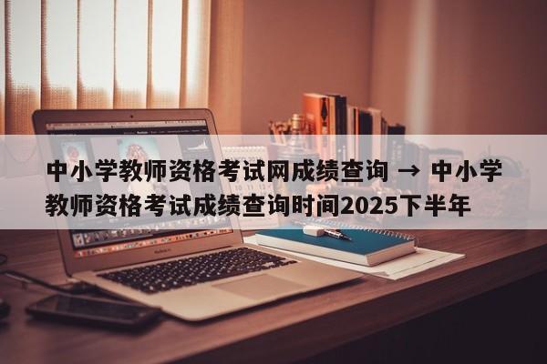 中小学教师资格考试网成绩查询 → 中小学教师资格考试成绩查询时间2025下半年