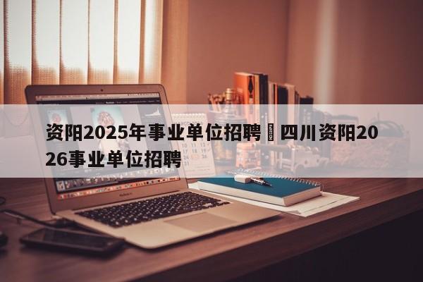 资阳2025年事业单位招聘›四川资阳2026事业单位招聘