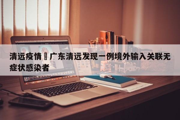 清远疫情›广东清远发现一例境外输入关联无症状感染者