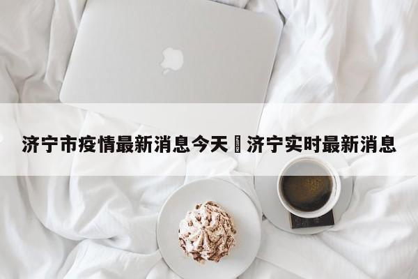 济宁市疫情最新消息今天›济宁实时最新消息