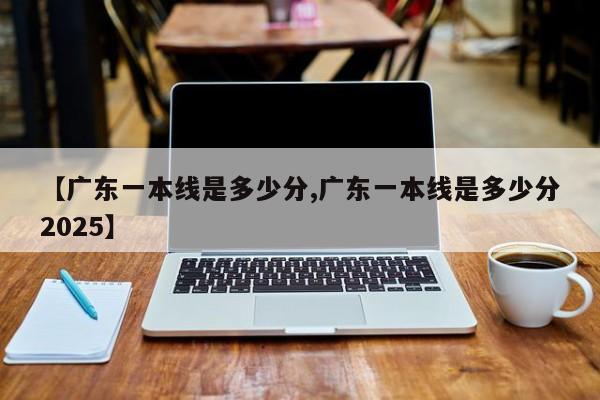 【广东一本线是多少分,广东一本线是多少分2025】