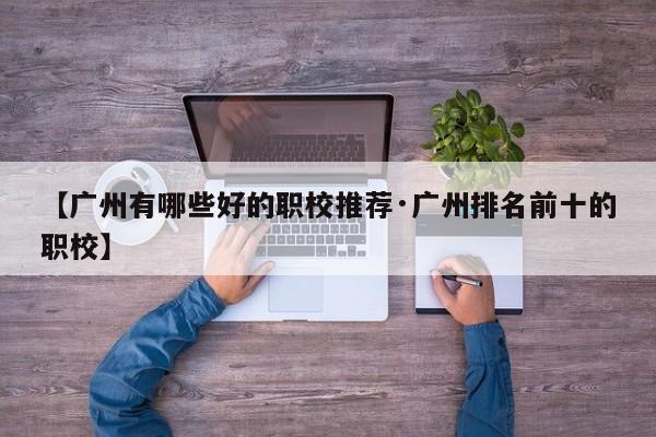 【广州有哪些好的职校推荐·广州排名前十的职校】