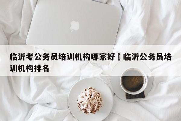 临沂考公务员培训机构哪家好›临沂公务员培训机构排名