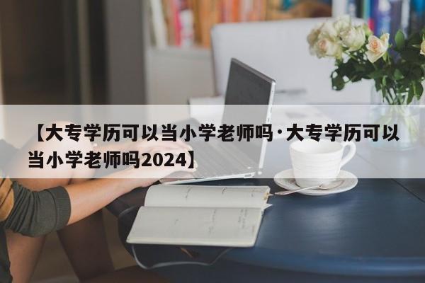 【大专学历可以当小学老师吗·大专学历可以当小学老师吗2024】