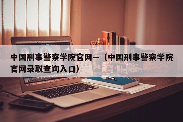 中国刑事警察学院官网—(中国刑事警察学院官网录取查询入口)