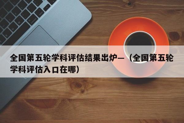全国第五轮学科评估结果出炉—（全国第五轮学科评估入口在哪）