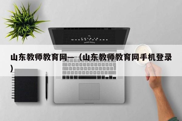 山东教师教育网—（山东教师教育网手机登录）