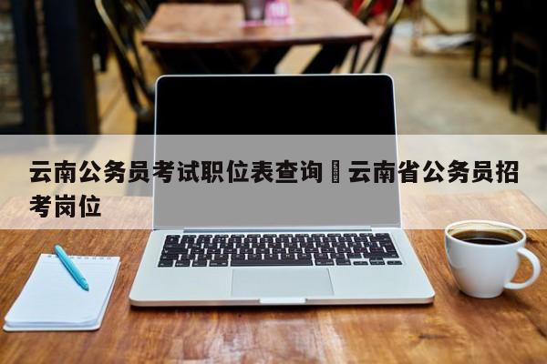 云南公务员考试职位表查询›云南省公务员招考岗位