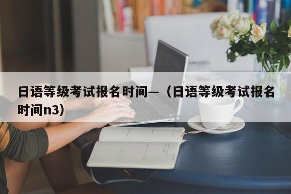 日语等级考试报名时间—(日语等级考试报名时间n3)