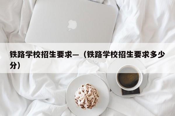 铁路学校招生要求—(铁路学校招生要求多少分)