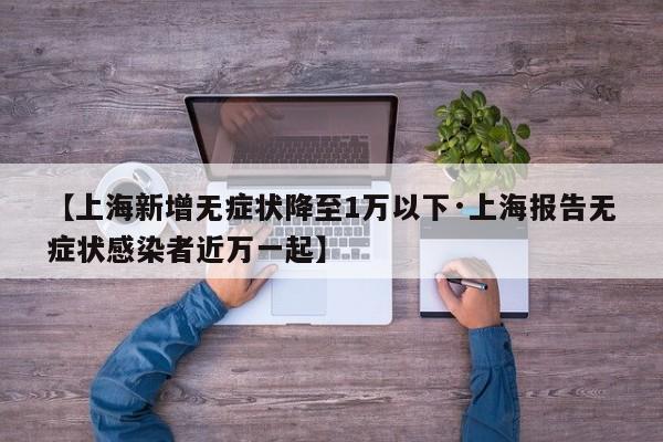 【上海新增无症状降至1万以下·上海报告无症状感染者近万一起】