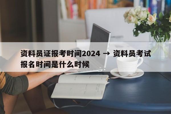 资料员证报考时间2024 → 资料员考试报名时间是什么时候