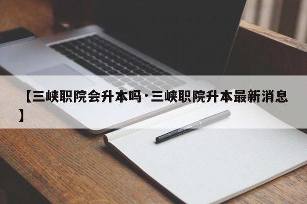【三峡职院会升本吗·三峡职院升本最新消息】
