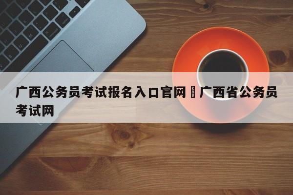 广西公务员考试报名入口官网›广西省公务员考试网
