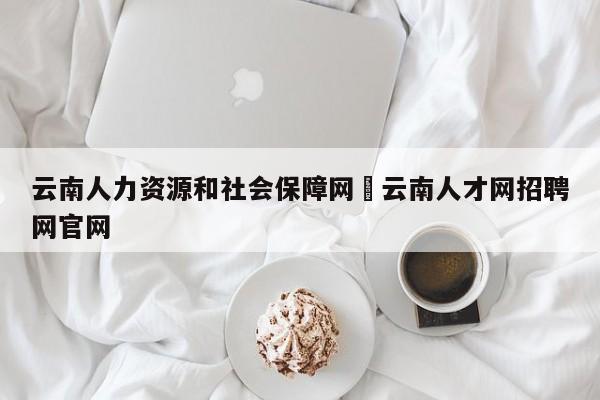 云南人力资源和社会保障网›云南人才网招聘网官网