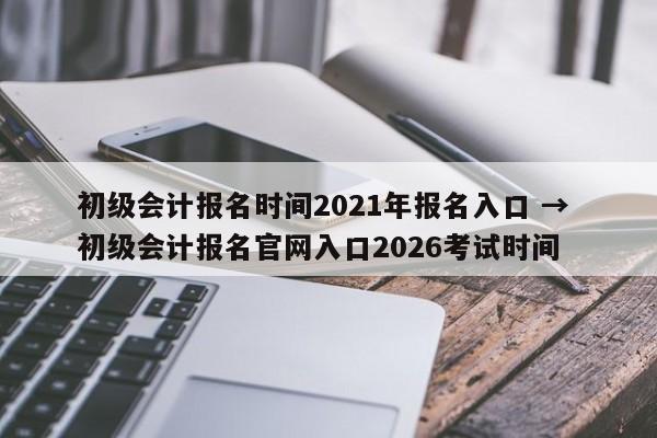初级会计报名时间2021年报名入口 → 初级会计报名官网入口2026考试时间