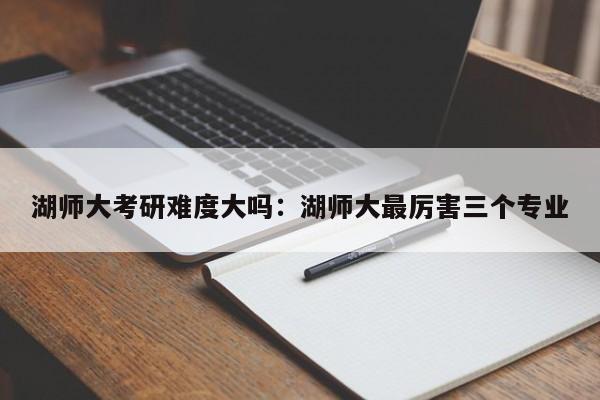 湖师大考研难度大吗：湖师大最厉害三个专业
