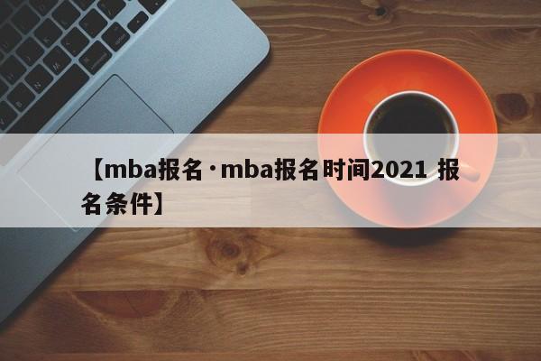 【mba报名·mba报名时间2021 报名条件】
