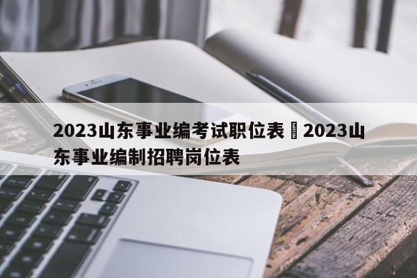 2023山东事业编考试职位表›2023山东事业编制招聘岗位表