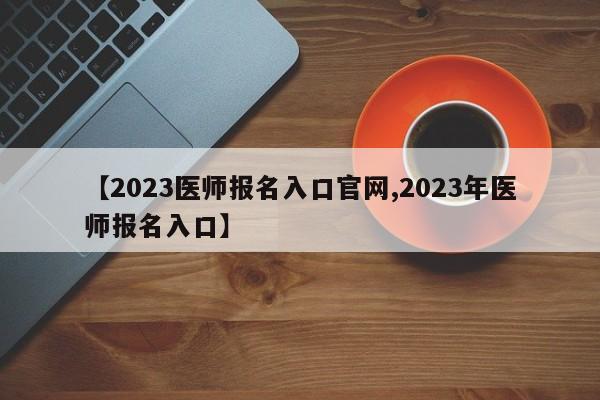 【2023医师报名入口官网,2023年医师报名入口】