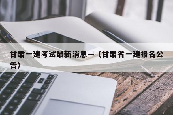 甘肃一建考试最新消息—(甘肃省一建报名公告)