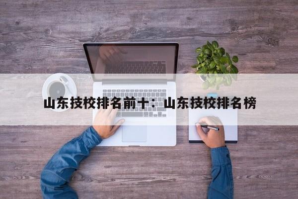 山东技校排名前十：山东技校排名榜