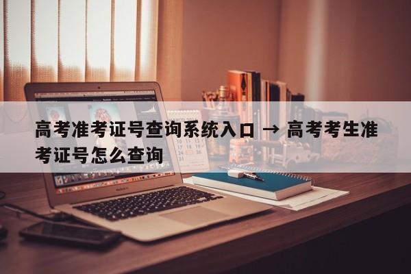 高考准考证号查询系统入口 → 高考考生准考证号怎么查询