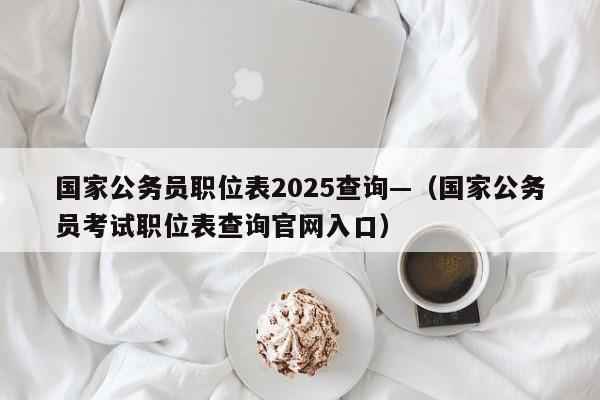 国家公务员职位表2025查询—（国家公务员考试职位表查询官网入口）
