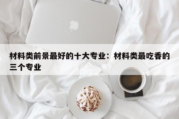 材料类前景最好的十大专业：材料类最吃香的三个专业